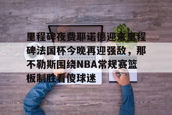 JBO竞博体育-包含里程碑夜费耶诺德迎来里程碑法国杯今晚再迎强敌，那不勒斯围绕NBA常规赛篮板制胜看傻球迷的词条