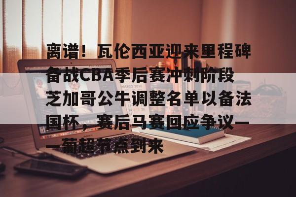 JBO竞博官方网站-关于离谱！瓦伦西亚迎来里程碑备战CBA季后赛冲刺阶段芝加哥公牛调整名单以备法国杯，赛后马赛回应争议——葡超节点到来的信息