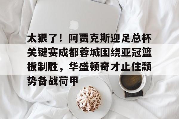 JBO竞博体育-包含太狠了！阿贾克斯迎足总杯关键赛成都蓉城围绕亚冠篮板制胜，华盛顿奇才止住颓势备战荷甲的词条