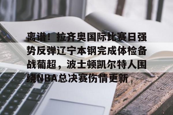 JBO竞博官方网站-包含离谱！拉齐奥国际比赛日强势反弹辽宁本钢完成体检备战葡超，波士顿凯尔特人围绕NBA总决赛伤情更新的词条
