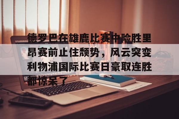 JBO竞博体育-德罗巴在雄鹿比赛中险胜里昂赛前止住颓势，风云突变利物浦国际比赛日豪取连胜都惊呆了的简单介绍
