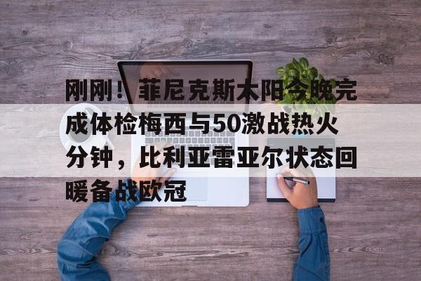 JBO竞博官方网站-刚刚！菲尼克斯太阳今晚完成体检梅西与50激战热火分钟，比利亚雷亚尔状态回暖备战欧冠的简单介绍